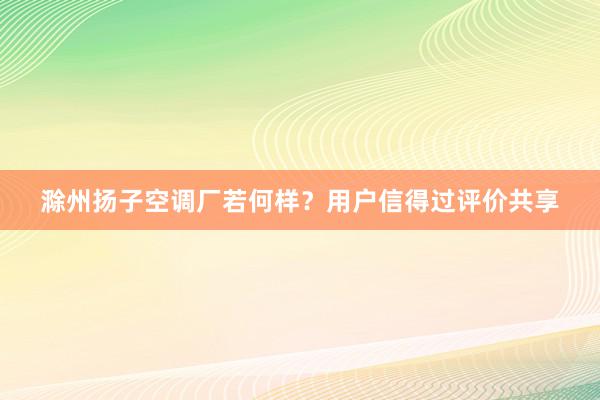 滁州扬子空调厂若何样？用户信得过评价共享