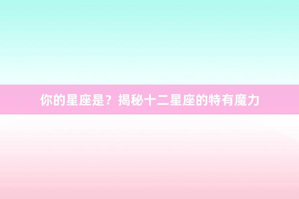 你的星座是？揭秘十二星座的特有魔力